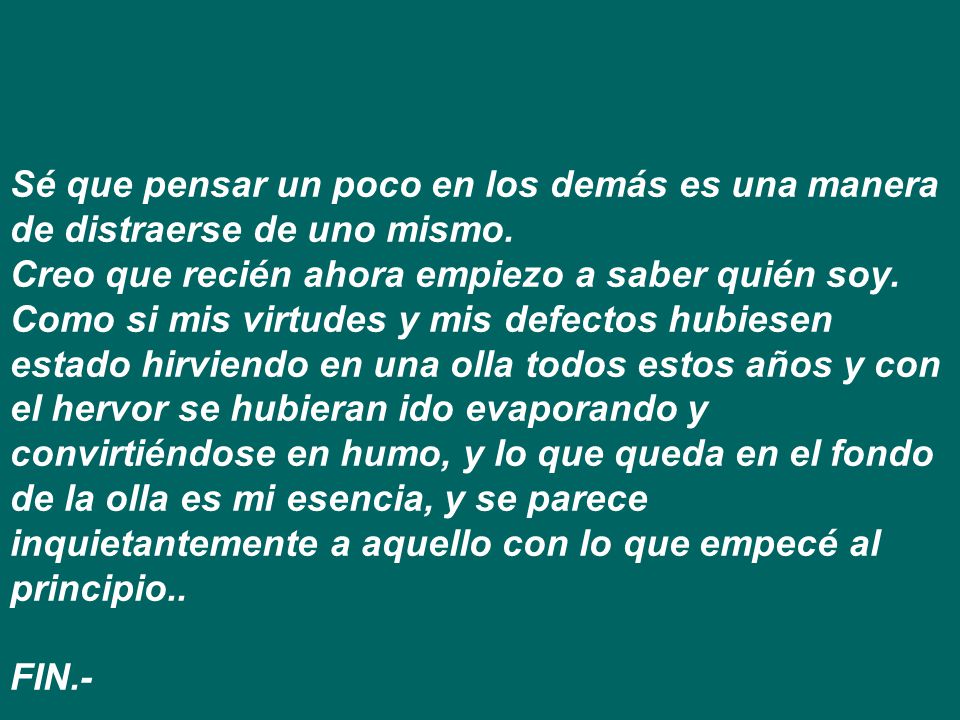 Sé que pensar un poco en los demás es una manera de distraerse de uno mismo. Creo que recién ahora empiezo a saber quién soy. Como si mis virtudes y mis defectos hubiesen estado hirviendo en una olla todos estos años y con el hervor se hubieran ido evaporando y convirtiéndose en humo, y lo que queda en el fondo de la olla es mi esencia, y se parece inquietantemente a aquello con lo que empecé al principio..