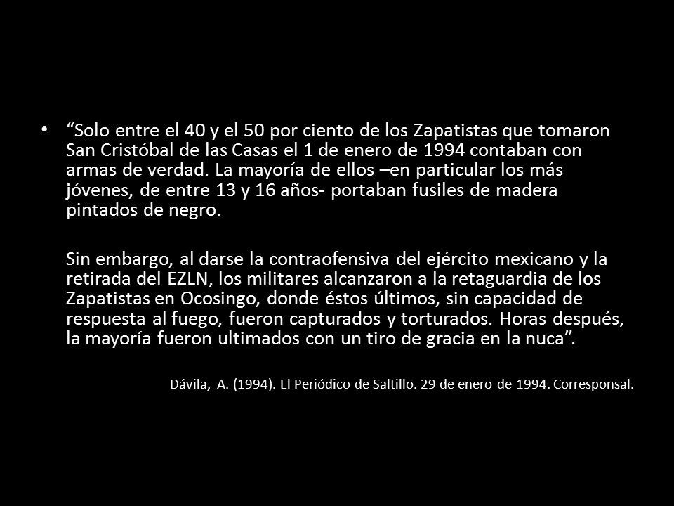 Solo entre el 40 y el 50 por ciento de los Zapatistas que tomaron San Cristóbal de las Casas el 1 de enero de 1994 contaban con armas de verdad. La mayoría de ellos –en particular los más jóvenes, de entre 13 y 16 años- portaban fusiles de madera pintados de negro.
