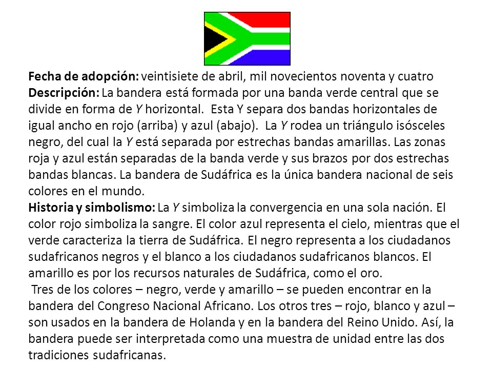 Fecha de adopción: veintisiete de abril, mil novecientos noventa y cuatro Descripción: La bandera está formada por una banda verde central que se divide en forma de Y horizontal. Esta Y separa dos bandas horizontales de igual ancho en rojo (arriba) y azul (abajo). La Y rodea un triángulo isósceles negro, del cual la Y está separada por estrechas bandas amarillas. Las zonas roja y azul están separadas de la banda verde y sus brazos por dos estrechas bandas blancas. La bandera de Sudáfrica es la única bandera nacional de seis colores en el mundo.