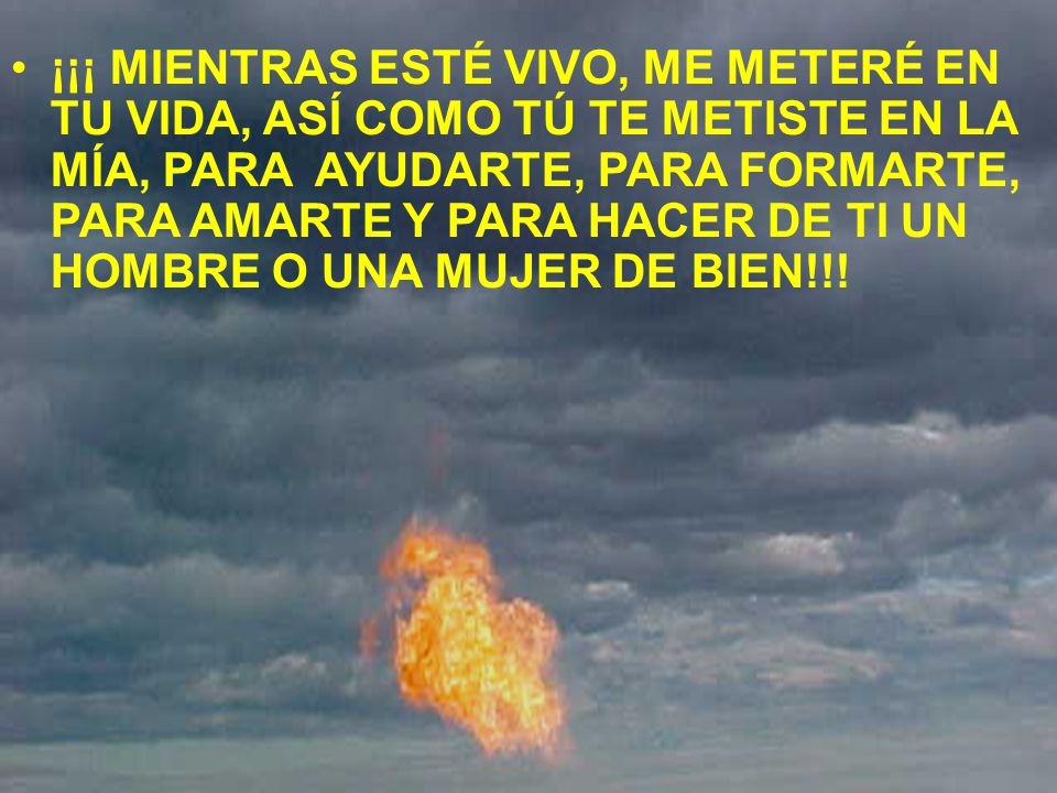 ¡¡¡ MIENTRAS ESTÉ VIVO, ME METERÉ EN TU VIDA, ASÍ COMO TÚ TE METISTE EN LA MÍA, PARA AYUDARTE, PARA FORMARTE, PARA AMARTE Y PARA HACER DE TI UN HOMBRE O UNA MUJER DE BIEN!!!