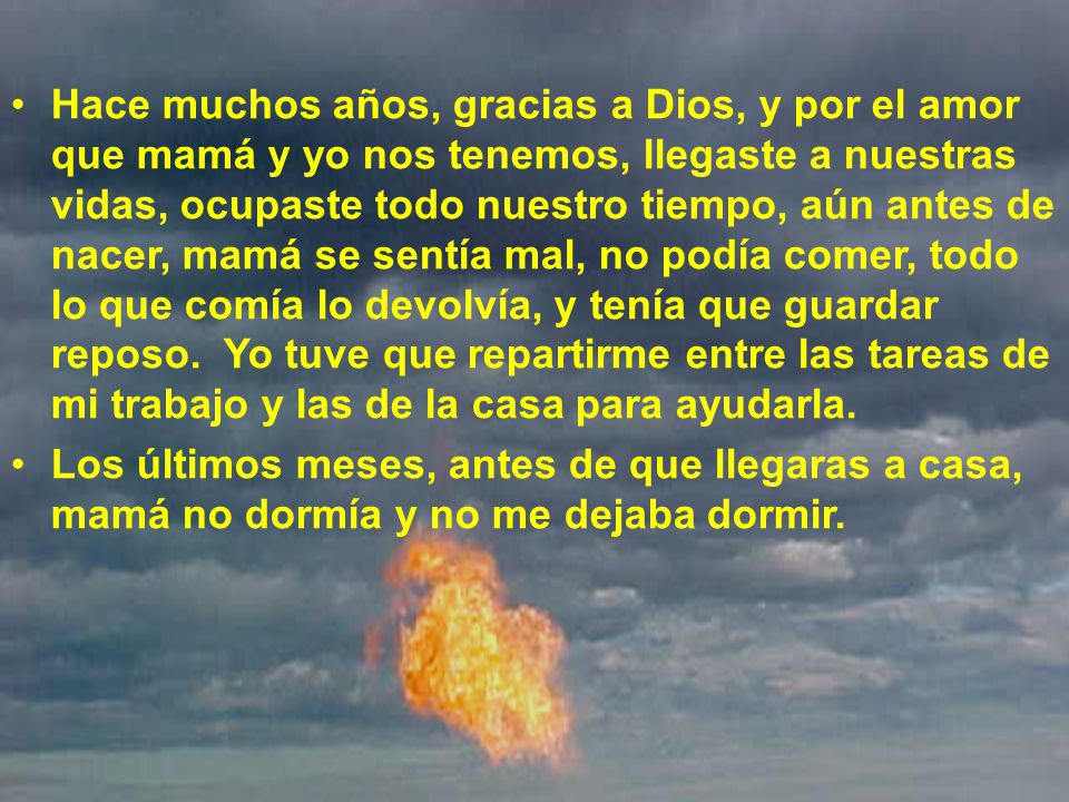Hace muchos años, gracias a Dios, y por el amor que mamá y yo nos tenemos, llegaste a nuestras vidas, ocupaste todo nuestro tiempo, aún antes de nacer, mamá se sentía mal, no podía comer, todo lo que comía lo devolvía, y tenía que guardar reposo. Yo tuve que repartirme entre las tareas de mi trabajo y las de la casa para ayudarla.
