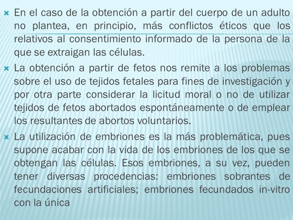 En el caso de la obtención a partir del cuerpo de un adulto no plantea, en principio, más conflictos éticos que los relativos al consentimiento informado de la persona de la que se extraigan las células.