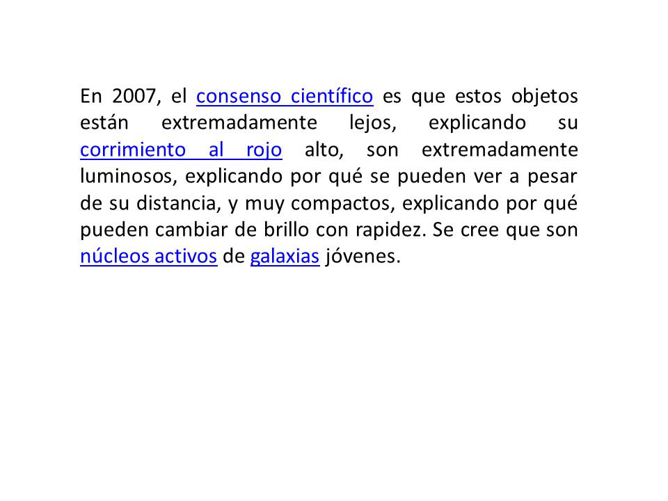 En 2007, el consenso científico es que estos objetos están extremadamente lejos, explicando su corrimiento al rojo alto, son extremadamente luminosos, explicando por qué se pueden ver a pesar de su distancia, y muy compactos, explicando por qué pueden cambiar de brillo con rapidez.