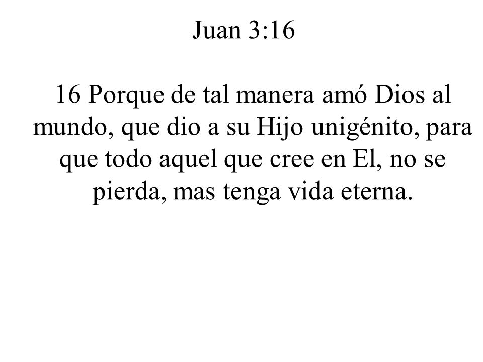 Juan 3:16 16 Porque de tal manera amó Dios al mundo, que dio a su Hijo unigénito, para que todo aquel que cree en El, no se pierda, mas tenga vida eterna.