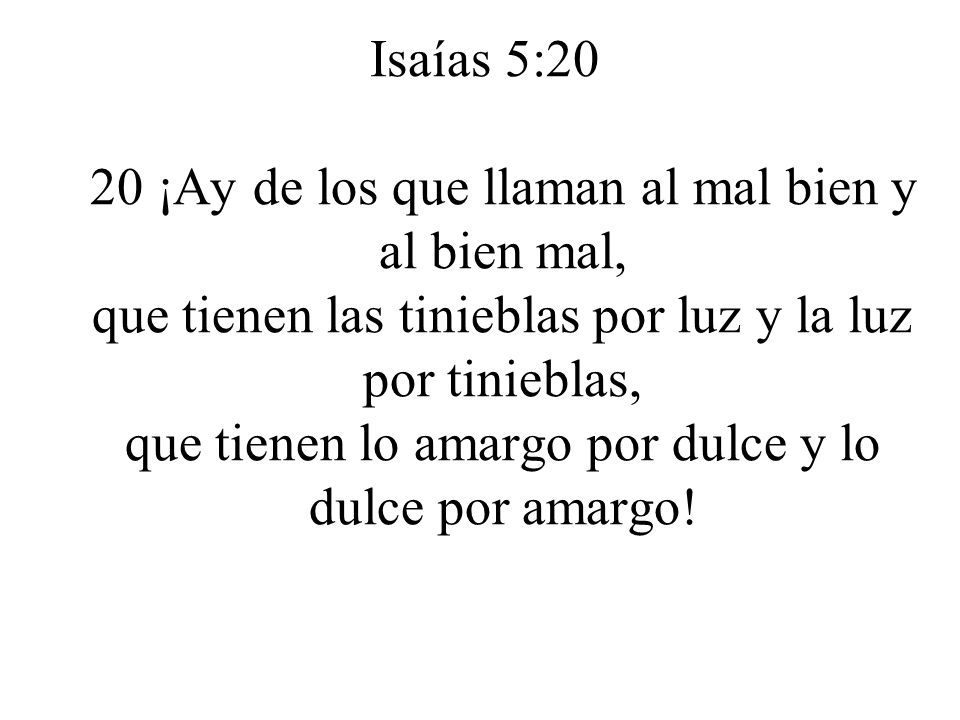 Isaías 5:20 20 ¡Ay de los que llaman al mal bien y al bien mal, que tienen las tinieblas por luz y la luz por tinieblas, que tienen lo amargo por dulce y lo dulce por amargo!