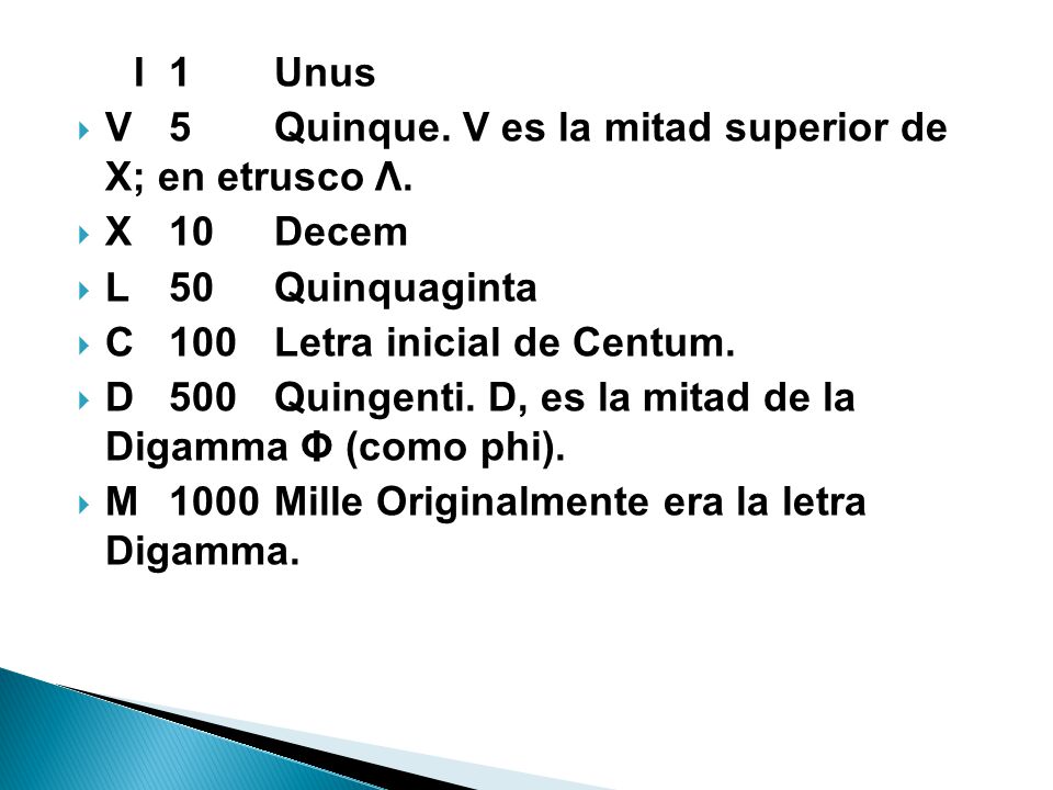 I 1 Unus V 5 Quinque. V es la mitad superior de X; en etrusco Λ. X 10 Decem. L 50 Quinquaginta. C 100 Letra inicial de Centum.