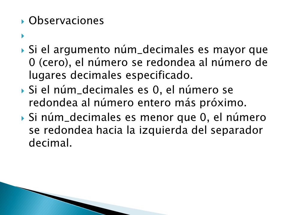 Observaciones Si el argumento núm_decimales es mayor que 0 (cero), el número se redondea al número de lugares decimales especificado.