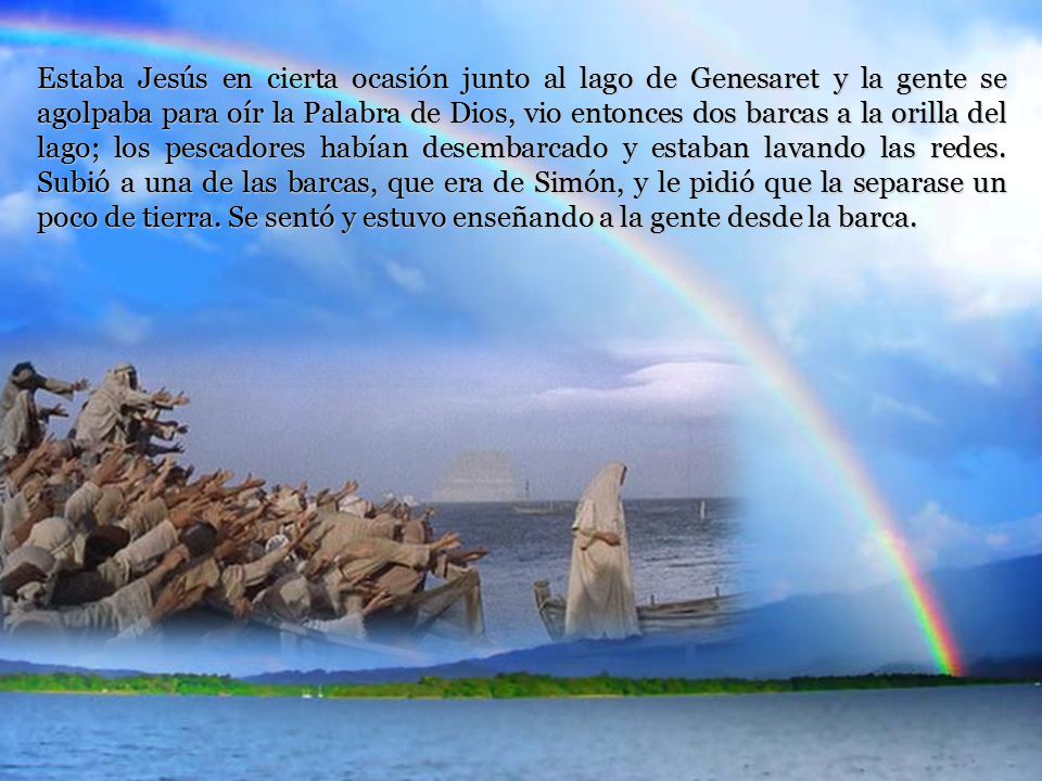 Estaba Jesús en cierta ocasión junto al lago de Genesaret y la gente se agolpaba para oír la Palabra de Dios, vio entonces dos barcas a la orilla del lago; los pescadores habían desembarcado y estaban lavando las redes.