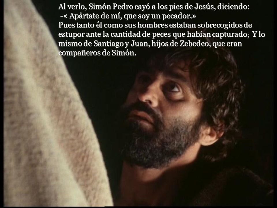 Al verlo, Simón Pedro cayó a los pies de Jesús, diciendo: -« Apártate de mí, que soy un pecador.» Pues tanto él como sus hombres estaban sobrecogidos de estupor ante la cantidad de peces que habían capturado; Y lo mismo de Santiago y Juan, hijos de Zebedeo, que eran compañeros de Simón.