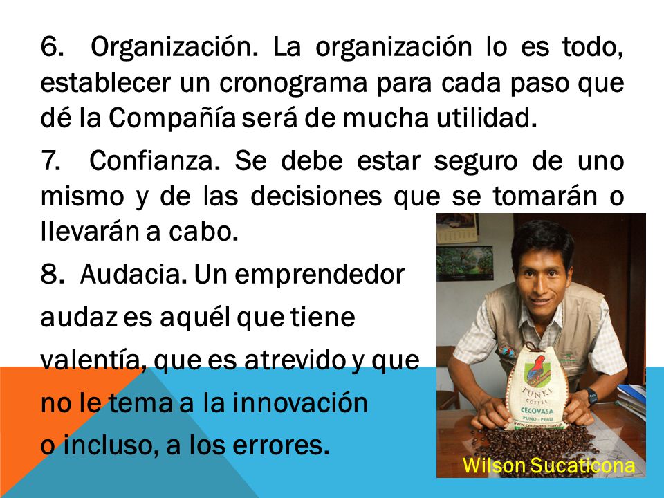 6. Organización. La organización lo es todo, establecer un cronograma para cada paso que dé la Compañía será de mucha utilidad. 7. Confianza. Se debe estar seguro de uno mismo y de las decisiones que se tomarán o llevarán a cabo. 8. Audacia. Un emprendedor audaz es aquél que tiene valentía, que es atrevido y que no le tema a la innovación o incluso, a los errores.