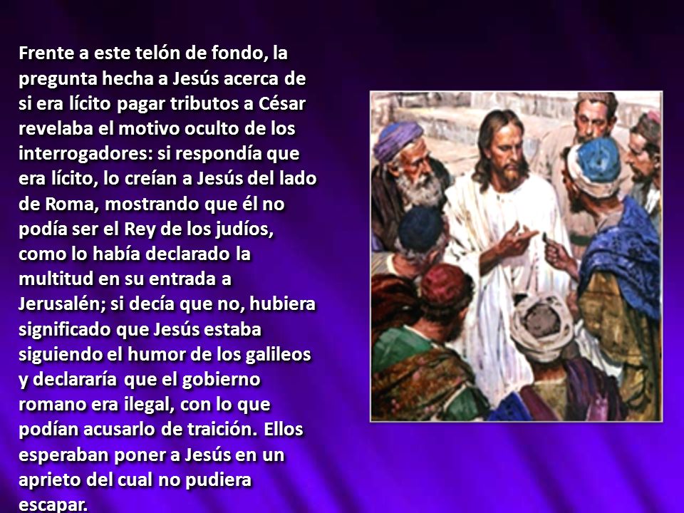 Frente a este telón de fondo, la pregunta hecha a Jesús acerca de si era lícito pagar tributos a César revelaba el motivo oculto de los interrogadores: si respondía que era lícito, lo creían a Jesús del lado de Roma, mostrando que él no podía ser el Rey de los judíos, como lo había declarado la multitud en su entrada a Jerusalén; si decía que no, hubiera significado que Jesús estaba siguiendo el humor de los galileos y declararía que el gobierno romano era ilegal, con lo que podían acusarlo de traición.