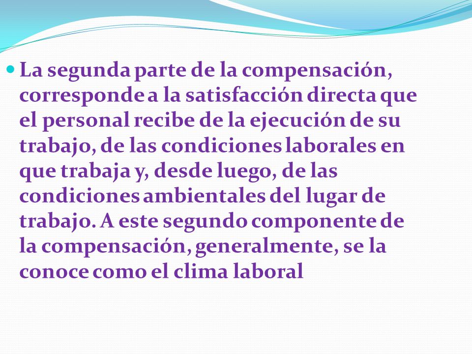 La segunda parte de la compensación, corresponde a la satisfacción directa que el personal recibe de la ejecución de su trabajo, de las condiciones laborales en que trabaja y, desde luego, de las condiciones ambientales del lugar de trabajo.