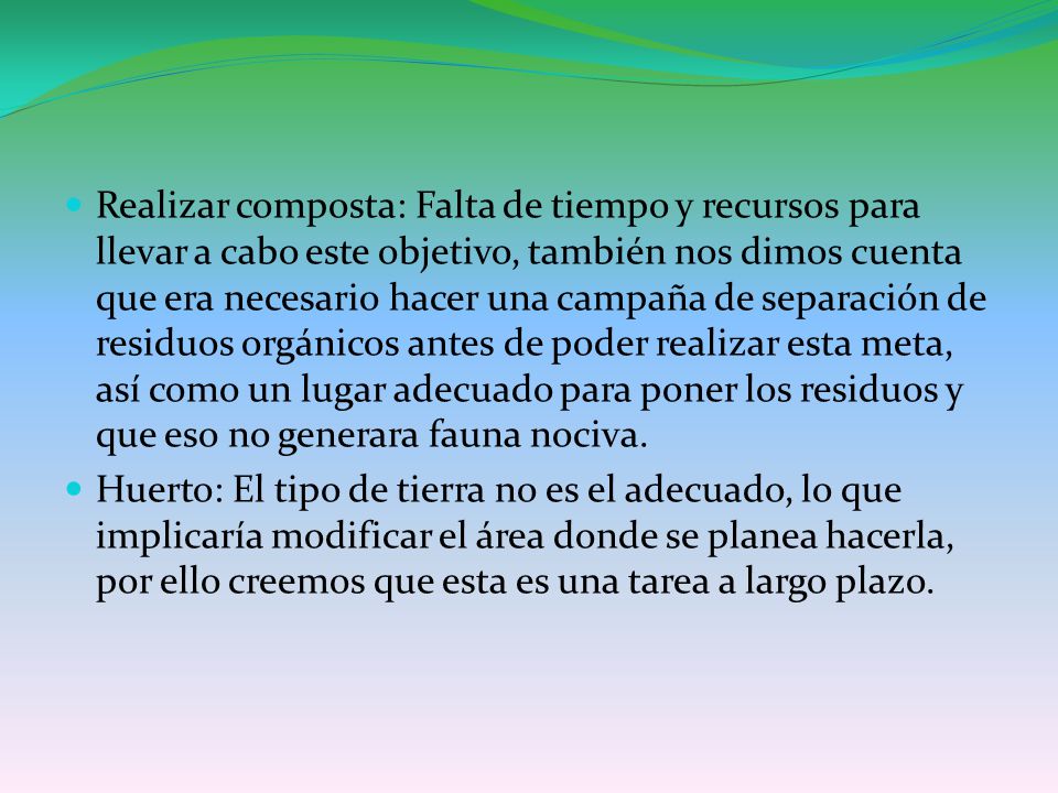 Realizar composta: Falta de tiempo y recursos para llevar a cabo este objetivo, también nos dimos cuenta que era necesario hacer una campaña de separación de residuos orgánicos antes de poder realizar esta meta, así como un lugar adecuado para poner los residuos y que eso no generara fauna nociva.