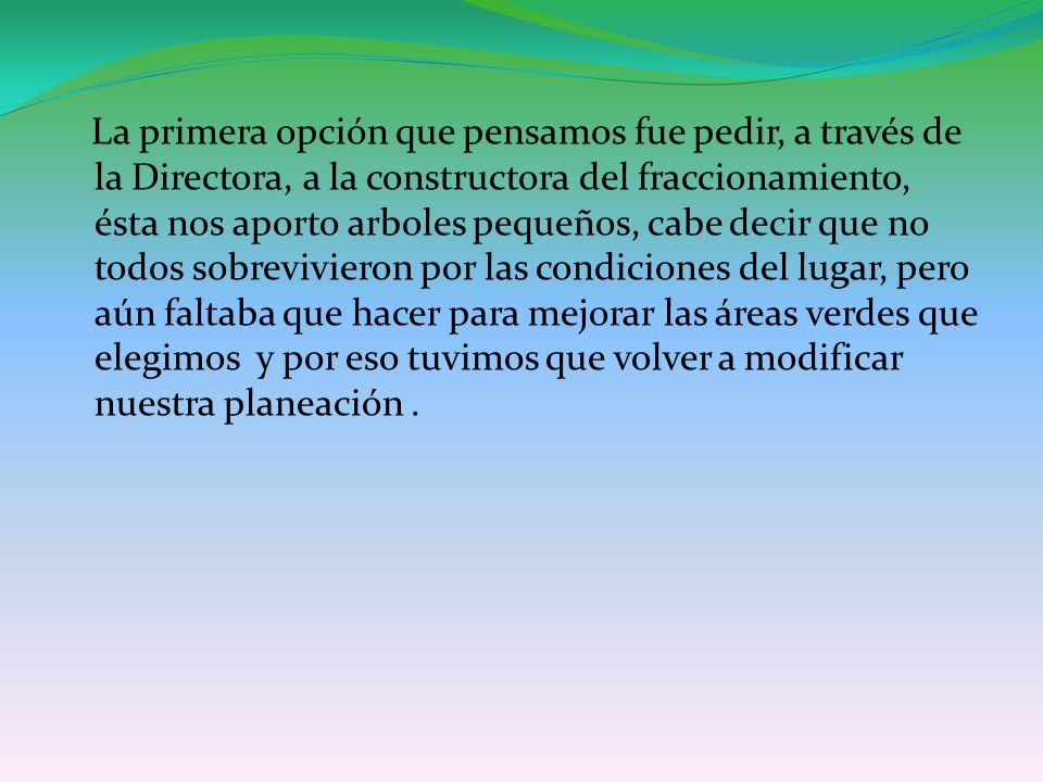 La primera opción que pensamos fue pedir, a través de la Directora, a la constructora del fraccionamiento, ésta nos aporto arboles pequeños, cabe decir que no todos sobrevivieron por las condiciones del lugar, pero aún faltaba que hacer para mejorar las áreas verdes que elegimos y por eso tuvimos que volver a modificar nuestra planeación .