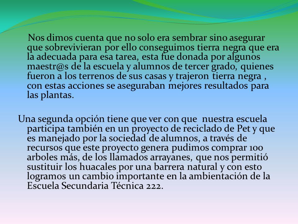 Nos dimos cuenta que no solo era sembrar sino asegurar que sobrevivieran por ello conseguimos tierra negra que era la adecuada para esa tarea, esta fue donada por algunos de la escuela y alumnos de tercer grado, quienes fueron a los terrenos de sus casas y trajeron tierra negra , con estas acciones se aseguraban mejores resultados para las plantas.