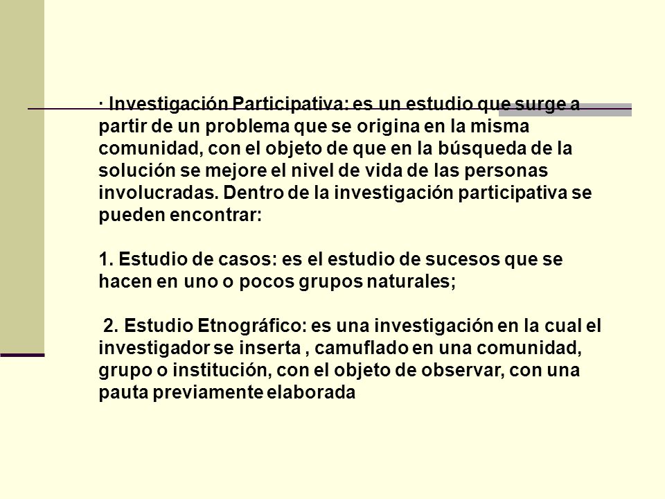 · Investigación Participativa: es un estudio que surge a partir de un problema que se origina en la misma comunidad, con el objeto de que en la búsqueda de la solución se mejore el nivel de vida de las personas involucradas. Dentro de la investigación participativa se pueden encontrar: