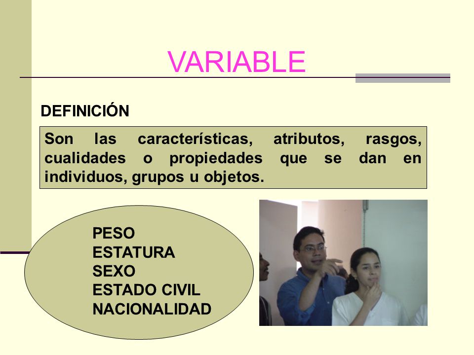 VARIABLE DEFINICIÓN. Son las características, atributos, rasgos, cualidades o propiedades que se dan en individuos, grupos u objetos.