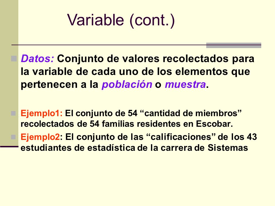 Variable (cont.) Datos: Conjunto de valores recolectados para la variable de cada uno de los elementos que pertenecen a la población o muestra.