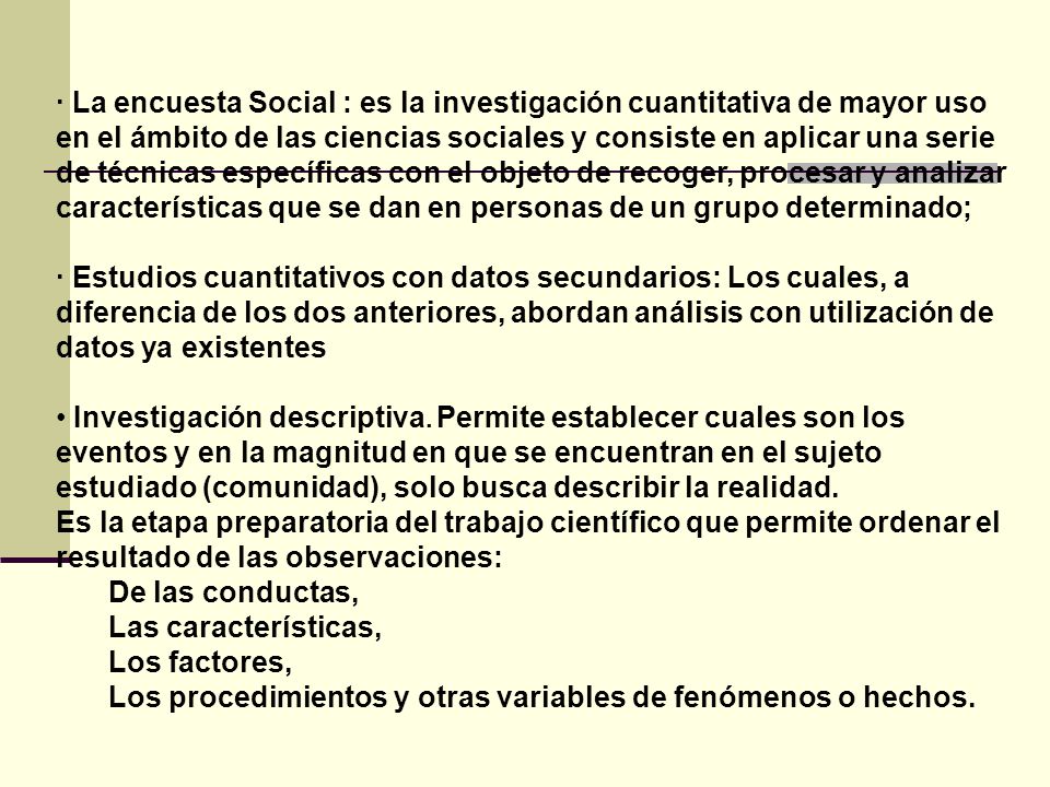 · La encuesta Social : es la investigación cuantitativa de mayor uso en el ámbito de las ciencias sociales y consiste en aplicar una serie de técnicas específicas con el objeto de recoger, procesar y analizar características que se dan en personas de un grupo determinado;