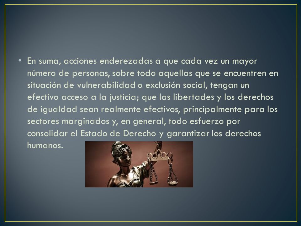 En suma, acciones enderezadas a que cada vez un mayor número de personas, sobre todo aquellas que se encuentren en situación de vulnerabilidad o exclusión social, tengan un efectivo acceso a la justicia; que las libertades y los derechos de igualdad sean realmente efectivos, principalmente para los sectores marginados y, en general, todo esfuerzo por consolidar el Estado de Derecho y garantizar los derechos humanos.