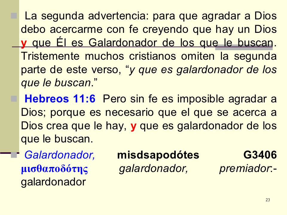 La segunda advertencia: para que agradar a Dios debo acercarme con fe creyendo que hay un Dios y que Él es Galardonador de los que le buscan. Tristemente muchos cristianos omiten la segunda parte de este verso, y que es galardonador de los que le buscan.