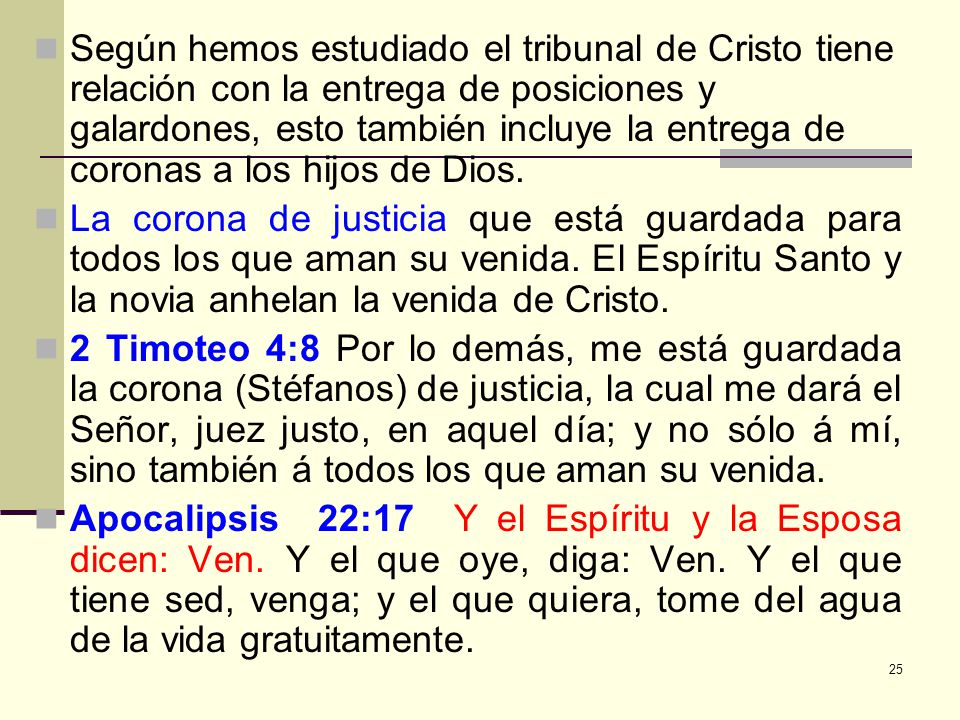 Según hemos estudiado el tribunal de Cristo tiene relación con la entrega de posiciones y galardones, esto también incluye la entrega de coronas a los hijos de Dios.