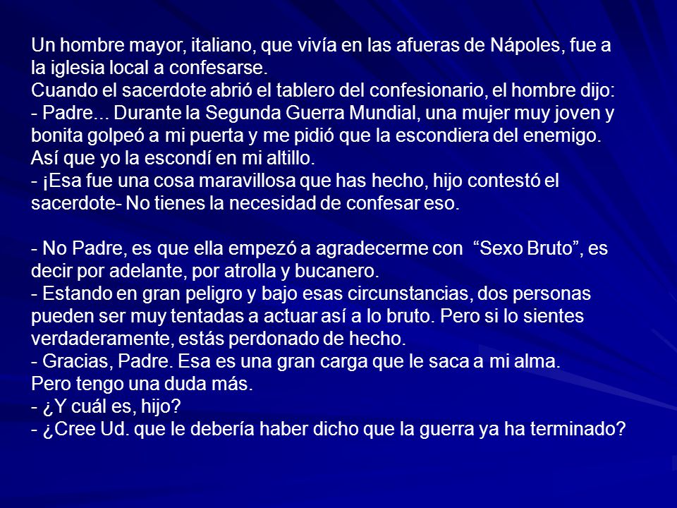 Un hombre mayor, italiano, que vivía en las afueras de Nápoles, fue a la iglesia local a confesarse. Cuando el sacerdote abrió el tablero del confesionario, el hombre dijo: - Padre... Durante la Segunda Guerra Mundial, una mujer muy joven y bonita golpeó a mi puerta y me pidió que la escondiera del enemigo. Así que yo la escondí en mi altillo. - ¡Esa fue una cosa maravillosa que has hecho, hijo contestó el sacerdote- No tienes la necesidad de confesar eso.