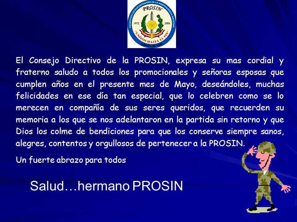 El Consejo Directivo de la PROSIN, expresa su mas cordial y fraterno saludo a todos los promocionales y señoras esposas que cumplen años en el presente mes de Mayo, deseándoles, muchas felicidades en ese día tan especial, que lo celebren como se lo merecen en compañía de sus seres queridos, que recuerden su memoria a los que se nos adelantaron en la partida sin retorno y que Dios los colme de bendiciones para que los conserve siempre sanos, alegres, contentos y orgullosos de pertenecer a la PROSIN.