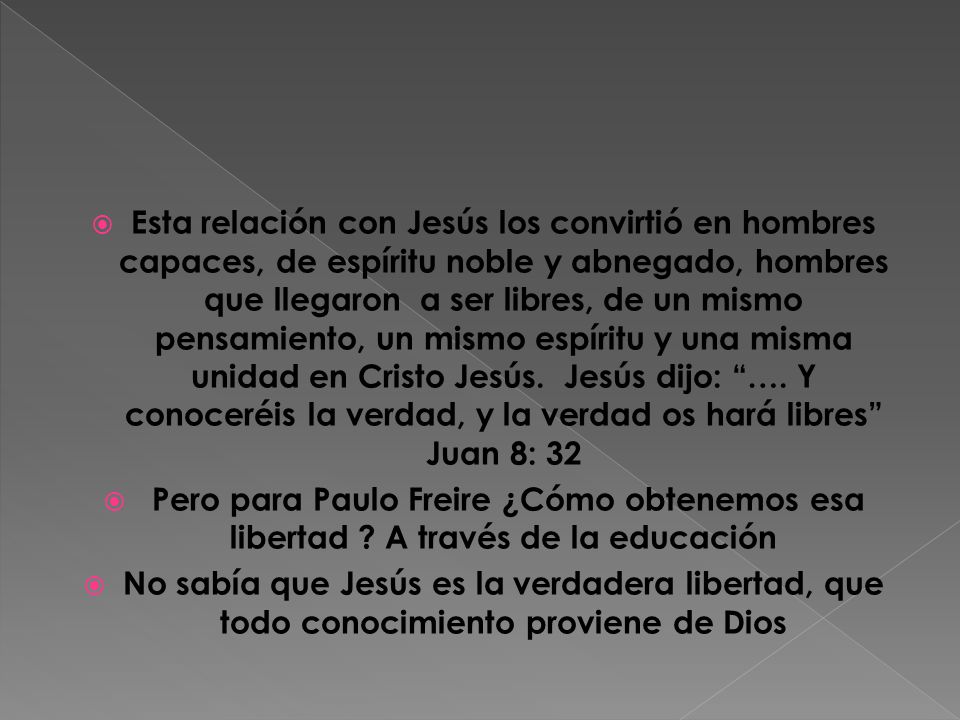Esta relación con Jesús los convirtió en hombres capaces, de espíritu noble y abnegado, hombres que llegaron a ser libres, de un mismo pensamiento, un mismo espíritu y una misma unidad en Cristo Jesús. Jesús dijo: …. Y conoceréis la verdad, y la verdad os hará libres Juan 8: 32