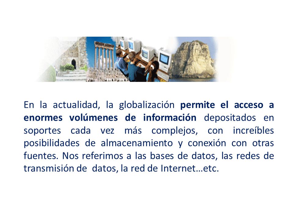 En la actualidad, la globalización permite el acceso a enormes volúmenes de información depositados en soportes cada vez más complejos, con increíbles posibilidades de almacenamiento y conexión con otras fuentes.