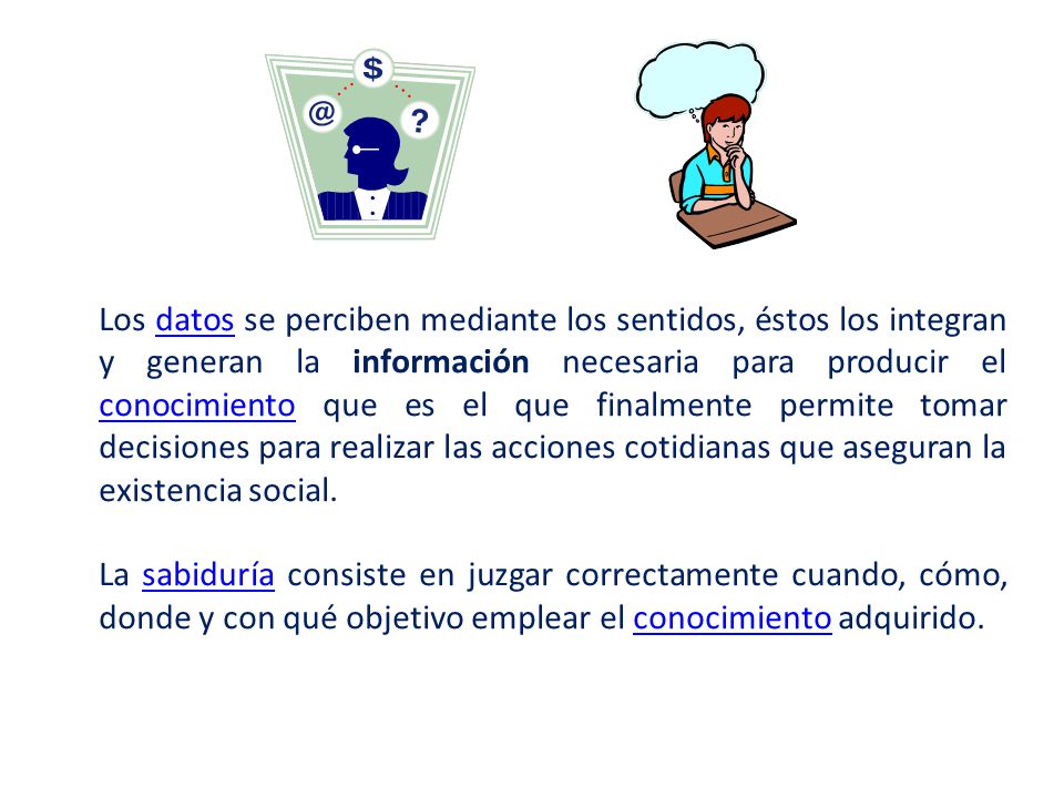 Los datos se perciben mediante los sentidos, éstos los integran y generan la información necesaria para producir el conocimiento que es el que finalmente permite tomar decisiones para realizar las acciones cotidianas que aseguran la existencia social.