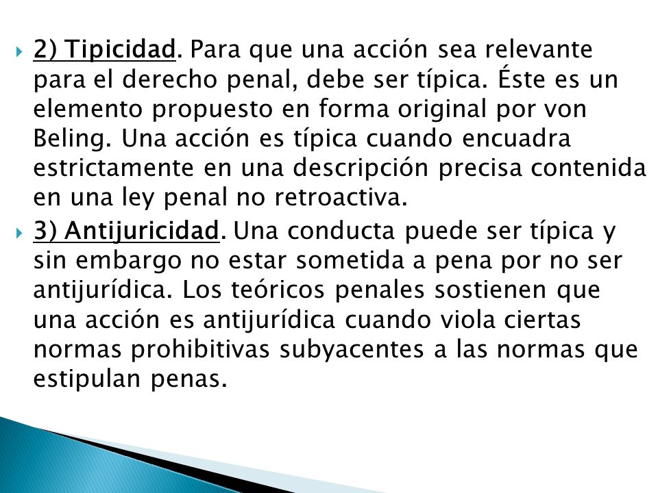 2) Tipicidad. Para que una acción sea relevante para el derecho penal, debe ser típica. Éste es un elemento propuesto en forma original por von Beling. Una acción es típica cuando encuadra estrictamente en una descripción precisa contenida en una ley penal no retroactiva.