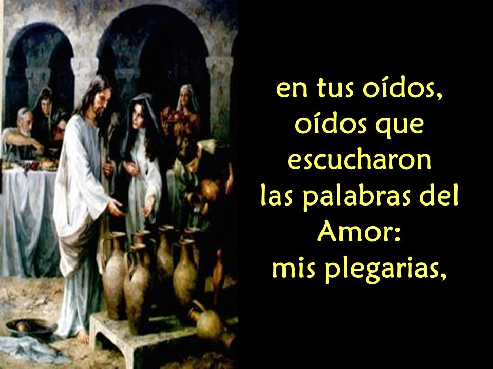 en tus oídos, oídos que escucharon las palabras del Amor: mis plegarias,