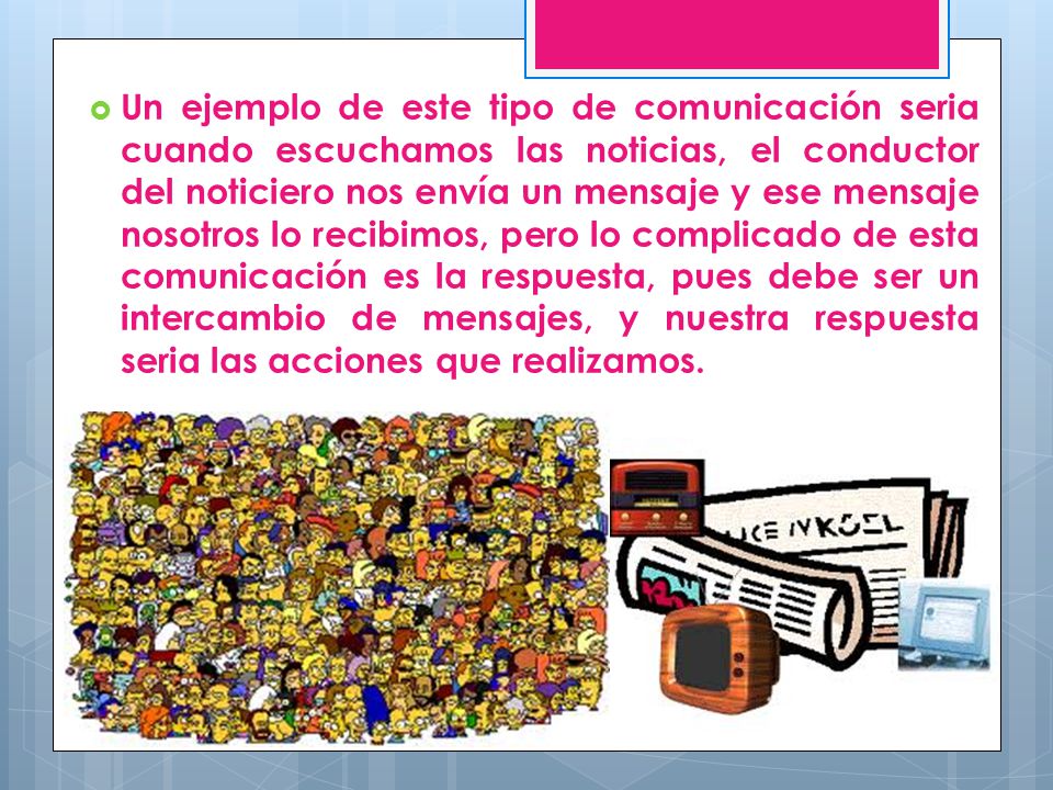 Un ejemplo de este tipo de comunicación seria cuando escuchamos las noticias, el conductor del noticiero nos envía un mensaje y ese mensaje nosotros lo recibimos, pero lo complicado de esta comunicación es la respuesta, pues debe ser un intercambio de mensajes, y nuestra respuesta seria las acciones que realizamos.