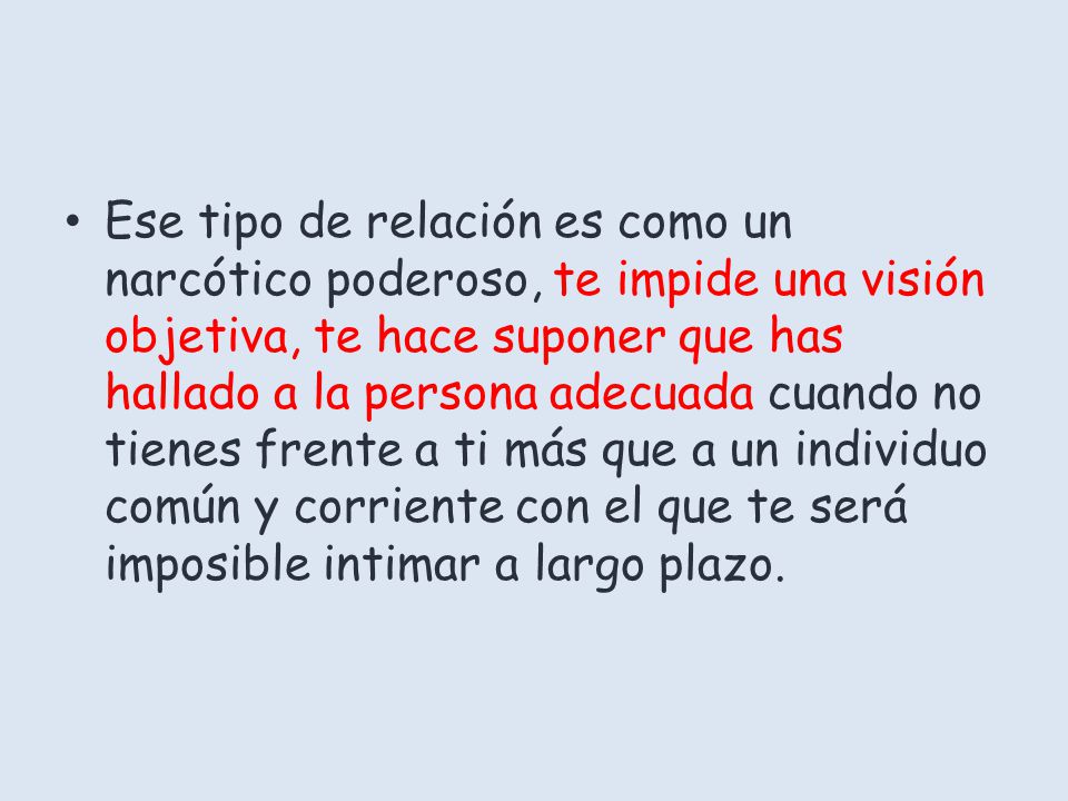 Ese tipo de relación es como un narcótico poderoso, te impide una visión objetiva, te hace suponer que has hallado a la persona adecuada cuando no tienes frente a ti más que a un individuo común y corriente con el que te será imposible intimar a largo plazo.
