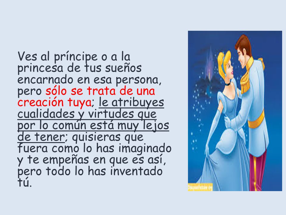 Ves al príncipe o a la princesa de tus sueños encarnado en esa persona, pero sólo se trata de una creación tuya; le atribuyes cualidades y virtudes que por lo común está muy lejos de tener; quisieras que fuera como lo has imaginado y te empeñas en que es así, pero todo lo has inventado tú.