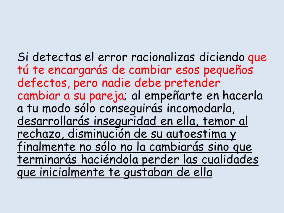 Si detectas el error racionalizas diciendo que tú te encargarás de cambiar esos pequeños defectos, pero nadie debe pretender cambiar a su pareja; al empeñarte en hacerla a tu modo sólo conseguirás incomodarla, desarrollarás inseguridad en ella, temor al rechazo, disminución de su autoestima y finalmente no sólo no la cambiarás sino que terminarás haciéndola perder las cualidades que inicialmente te gustaban de ella