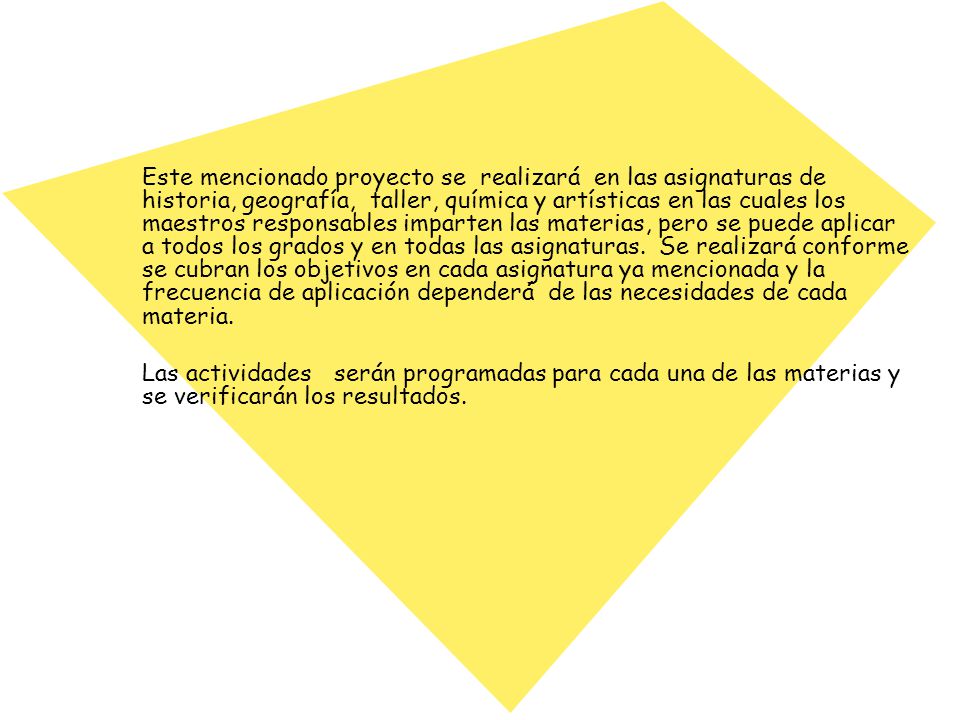 Este mencionado proyecto se realizará en las asignaturas de historia, geografía, taller, química y artísticas en las cuales los maestros responsables imparten las materias, pero se puede aplicar a todos los grados y en todas las asignaturas. Se realizará conforme se cubran los objetivos en cada asignatura ya mencionada y la frecuencia de aplicación dependerá de las necesidades de cada materia.