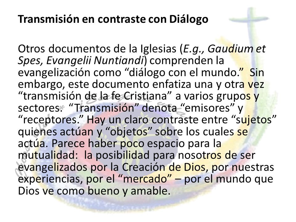 Transmisión en contraste con Diálogo Otros documentos de la Iglesias (E.g., Gaudium et Spes, Evangelii Nuntiandi) comprenden la evangelización como diálogo con el mundo. Sin embargo, este documento enfatiza una y otra vez transmisión de la fe Cristiana a varios grupos y sectores.