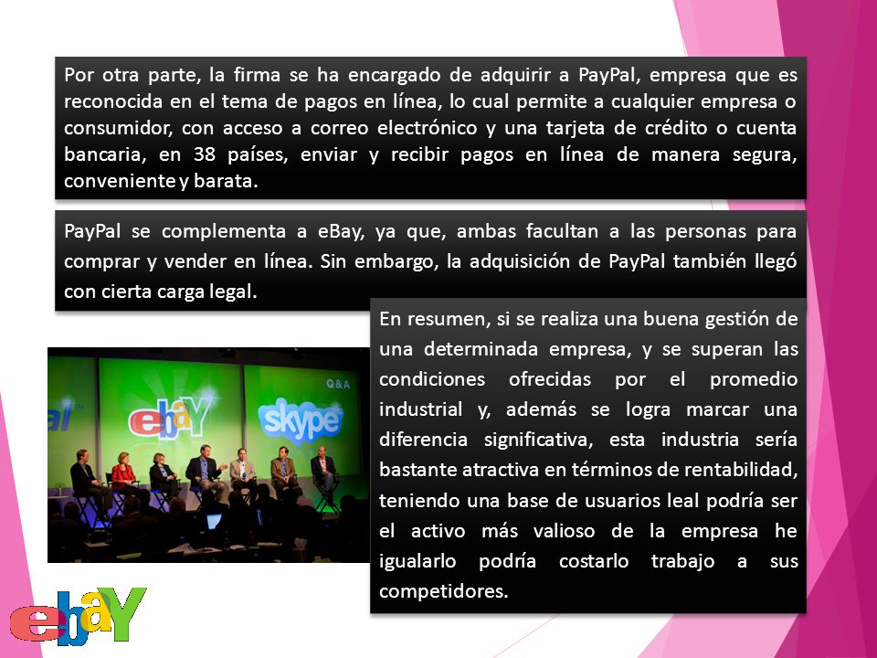 Por otra parte, la firma se ha encargado de adquirir a PayPal, empresa que es reconocida en el tema de pagos en línea, lo cual permite a cualquier empresa o consumidor, con acceso a correo electrónico y una tarjeta de crédito o cuenta bancaria, en 38 países, enviar y recibir pagos en línea de manera segura, conveniente y barata.