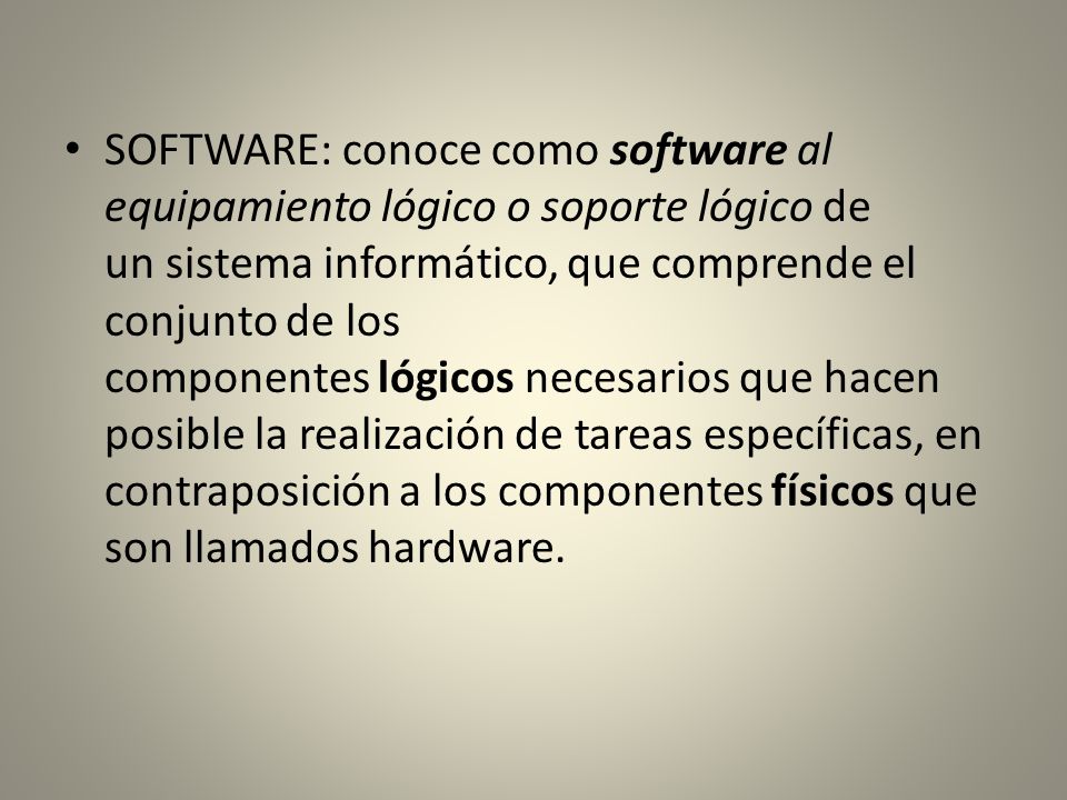 SOFTWARE: conoce como software al equipamiento lógico o soporte lógico de un sistema informático, que comprende el conjunto de los componentes lógicos necesarios que hacen posible la realización de tareas específicas, en contraposición a los componentes físicos que son llamados hardware.