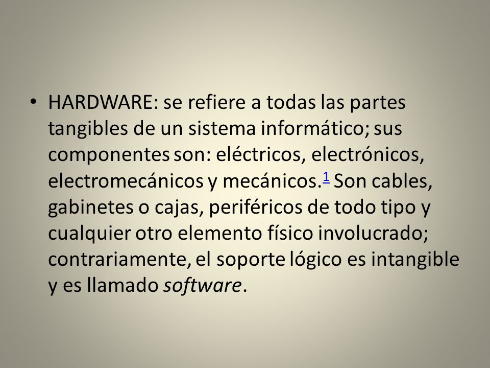 HARDWARE: se refiere a todas las partes tangibles de un sistema informático; sus componentes son: eléctricos, electrónicos, electromecánicos y mecánicos.1 Son cables, gabinetes o cajas, periféricos de todo tipo y cualquier otro elemento físico involucrado; contrariamente, el soporte lógico es intangible y es llamado software.