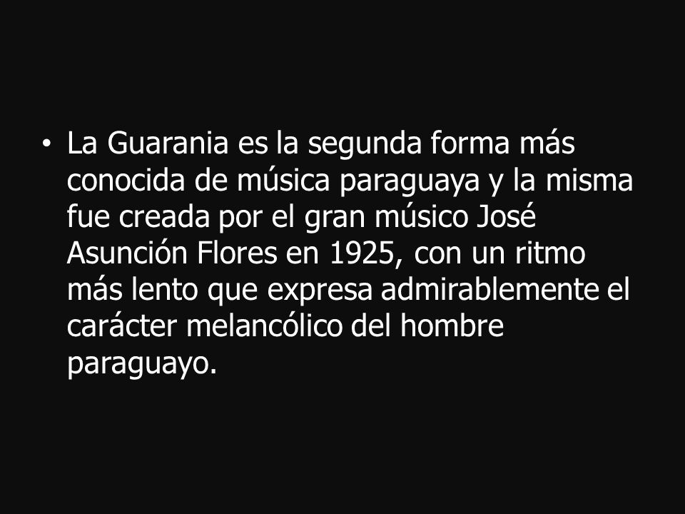 La Guarania es la segunda forma más conocida de música paraguaya y la misma fue creada por el gran músico José Asunción Flores en 1925, con un ritmo más lento que expresa admirablemente el carácter melancólico del hombre paraguayo.