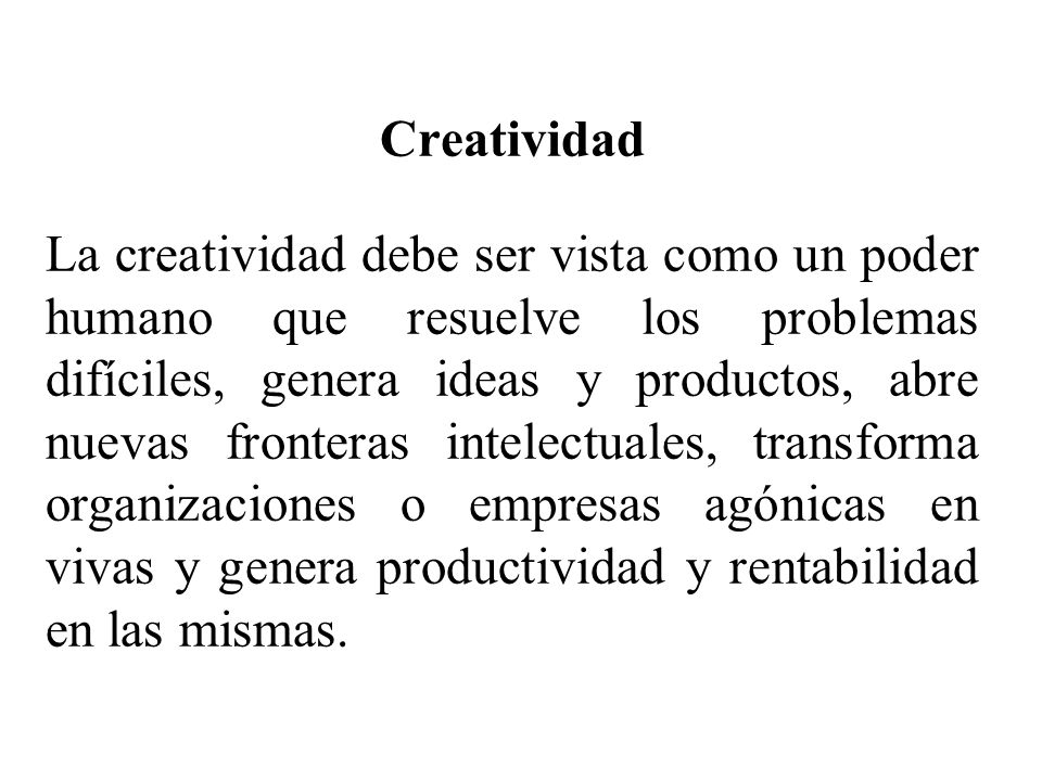 Creatividad La creatividad debe ser vista como un poder humano que resuelve los problemas difíciles, genera ideas y productos, abre nuevas fronteras intelectuales, transforma organizaciones o empresas agónicas en vivas y genera productividad y rentabilidad en las mismas.