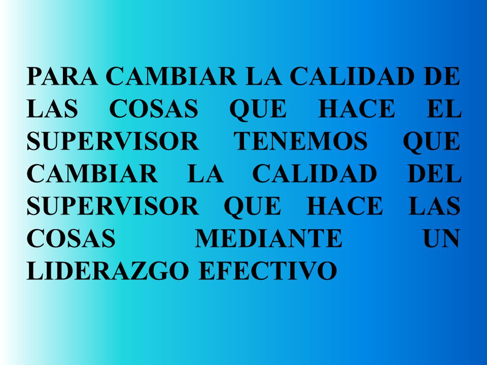 PARA CAMBIAR LA CALIDAD DE LAS COSAS QUE HACE EL SUPERVISOR TENEMOS QUE CAMBIAR LA CALIDAD DEL SUPERVISOR QUE HACE LAS COSAS MEDIANTE UN LIDERAZGO EFECTIVO