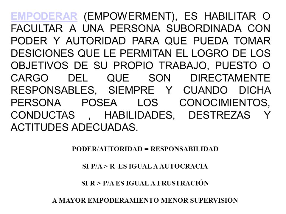 EMPODERAR (EMPOWERMENT), ES HABILITAR O FACULTAR A UNA PERSONA SUBORDINADA CON PODER Y AUTORIDAD PARA QUE PUEDA TOMAR DESICIONES QUE LE PERMITAN EL LOGRO DE LOS OBJETIVOS DE SU PROPIO TRABAJO, PUESTO O CARGO DEL QUE SON DIRECTAMENTE RESPONSABLES, SIEMPRE Y CUANDO DICHA PERSONA POSEA LOS CONOCIMIENTOS, CONDUCTAS , HABILIDADES, DESTREZAS Y ACTITUDES ADECUADAS.