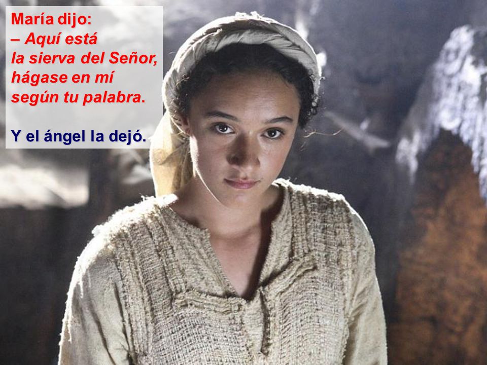 María dijo: – Aquí está la sierva del Señor, hágase en mí según tu palabra. Y el ángel la dejó.