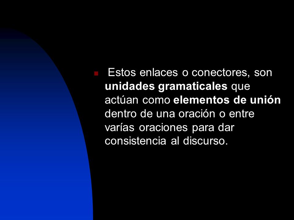 Estos enlaces o conectores, son unidades gramaticales que actúan como elementos de unión dentro de una oración o entre varías oraciones para dar consistencia al discurso.