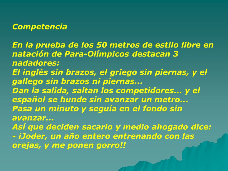 Competencia En la prueba de los 50 metros de estilo libre en natación de Para-Olímpicos destacan 3 nadadores: El inglés sin brazos, el griego sin piernas, y el gallego sin brazos ni piernas...