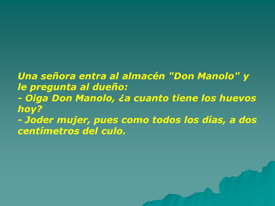 Una señora entra al almacén Don Manolo y le pregunta al dueño: - Oiga Don Manolo, ¿a cuanto tiene los huevos hoy.